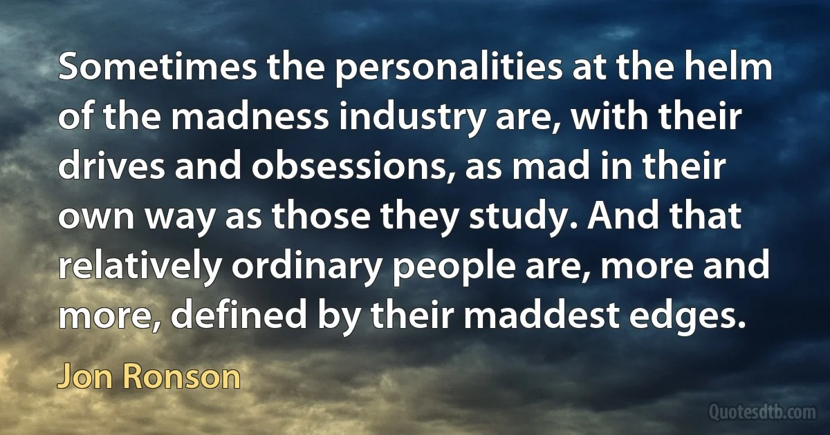 Sometimes the personalities at the helm of the madness industry are, with their drives and obsessions, as mad in their own way as those they study. And that relatively ordinary people are, more and more, defined by their maddest edges. (Jon Ronson)