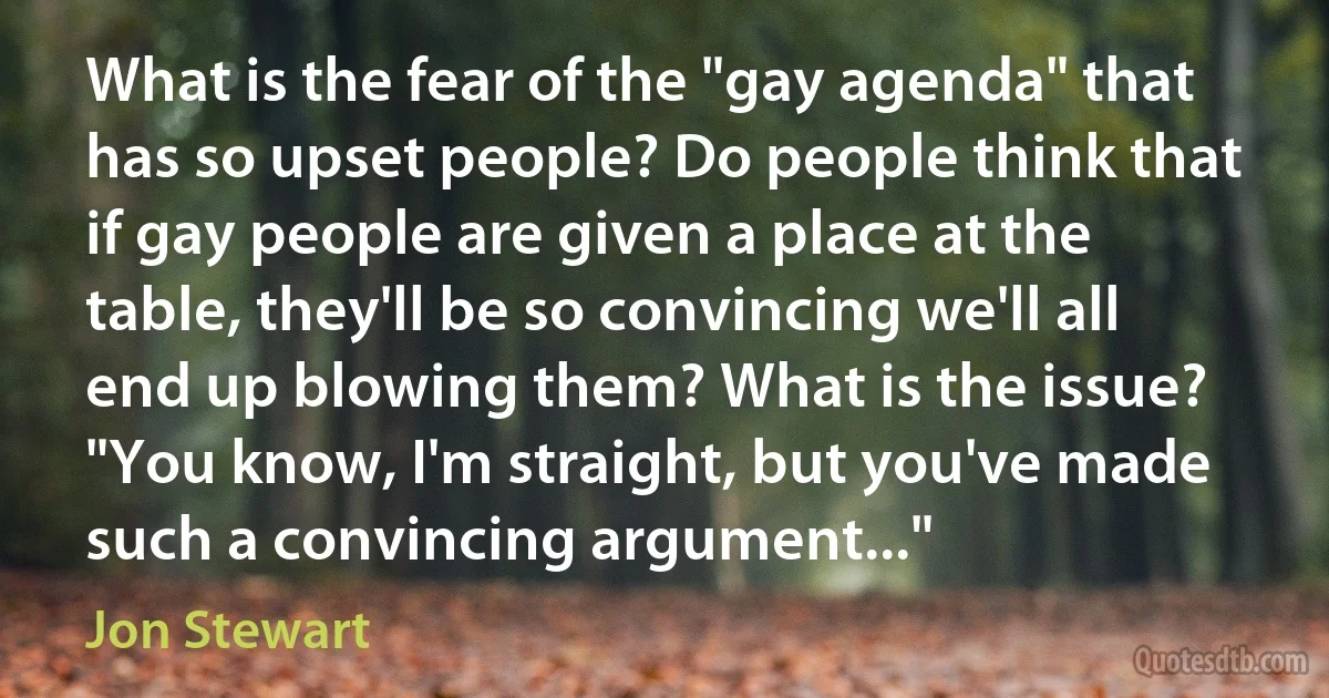 What is the fear of the "gay agenda" that has so upset people? Do people think that if gay people are given a place at the table, they'll be so convincing we'll all end up blowing them? What is the issue? "You know, I'm straight, but you've made such a convincing argument..." (Jon Stewart)