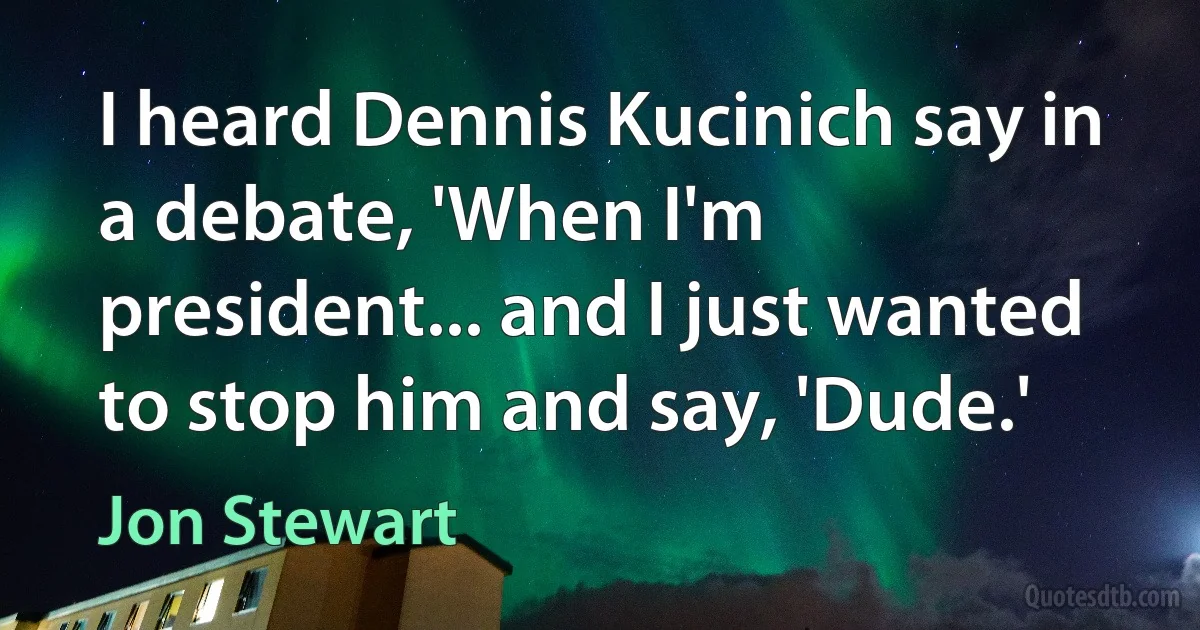 I heard Dennis Kucinich say in a debate, 'When I'm president... and I just wanted to stop him and say, 'Dude.' (Jon Stewart)