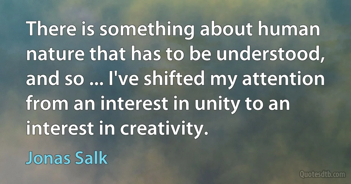 There is something about human nature that has to be understood, and so ... I've shifted my attention from an interest in unity to an interest in creativity. (Jonas Salk)