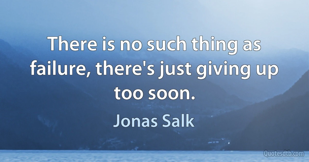 There is no such thing as failure, there's just giving up too soon. (Jonas Salk)