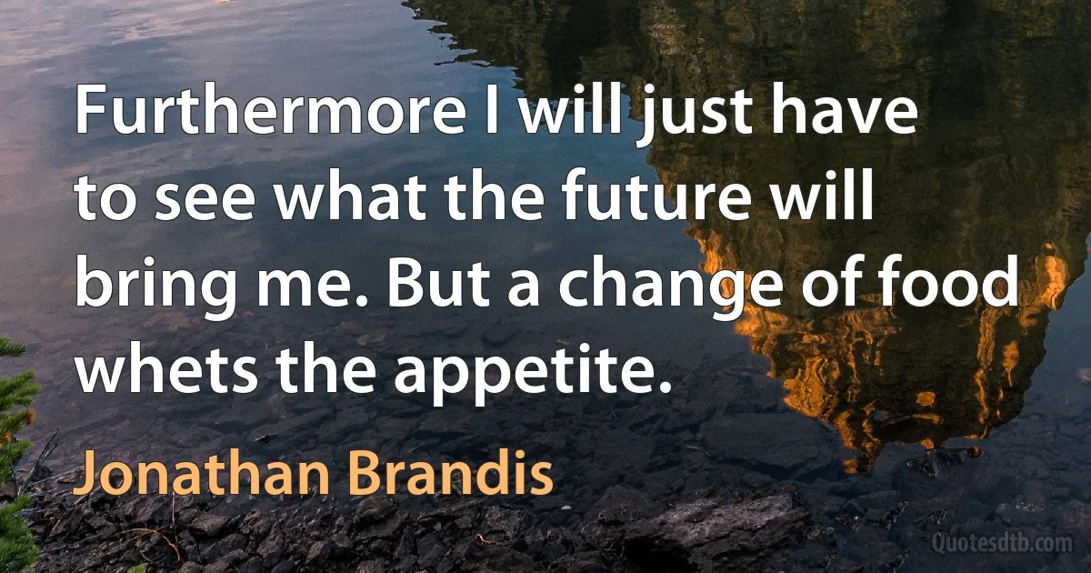 Furthermore I will just have to see what the future will bring me. But a change of food whets the appetite. (Jonathan Brandis)