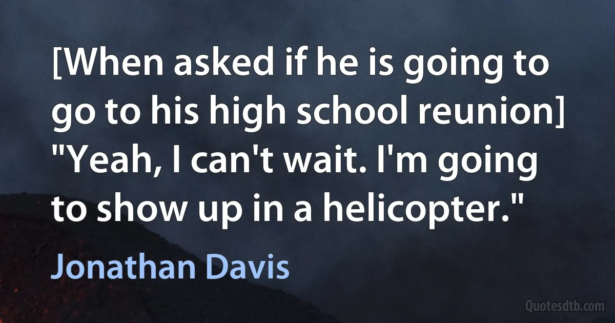 [When asked if he is going to go to his high school reunion] "Yeah, I can't wait. I'm going to show up in a helicopter." (Jonathan Davis)