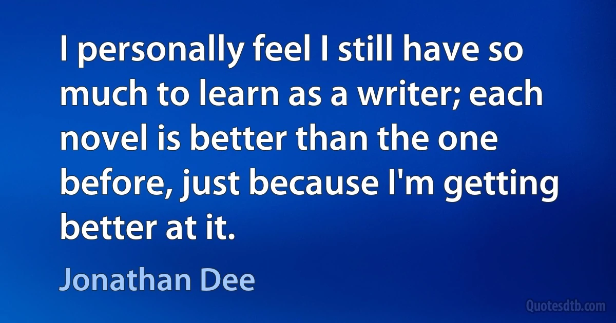 I personally feel I still have so much to learn as a writer; each novel is better than the one before, just because I'm getting better at it. (Jonathan Dee)