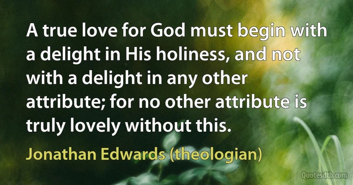 A true love for God must begin with a delight in His holiness, and not with a delight in any other attribute; for no other attribute is truly lovely without this. (Jonathan Edwards (theologian))