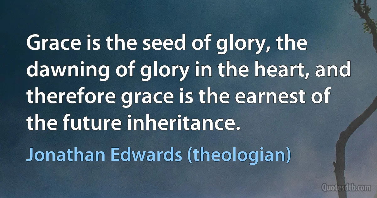 Grace is the seed of glory, the dawning of glory in the heart, and therefore grace is the earnest of the future inheritance. (Jonathan Edwards (theologian))