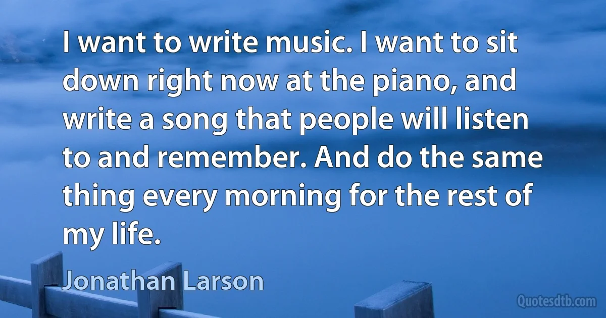 I want to write music. I want to sit down right now at the piano, and write a song that people will listen to and remember. And do the same thing every morning for the rest of my life. (Jonathan Larson)