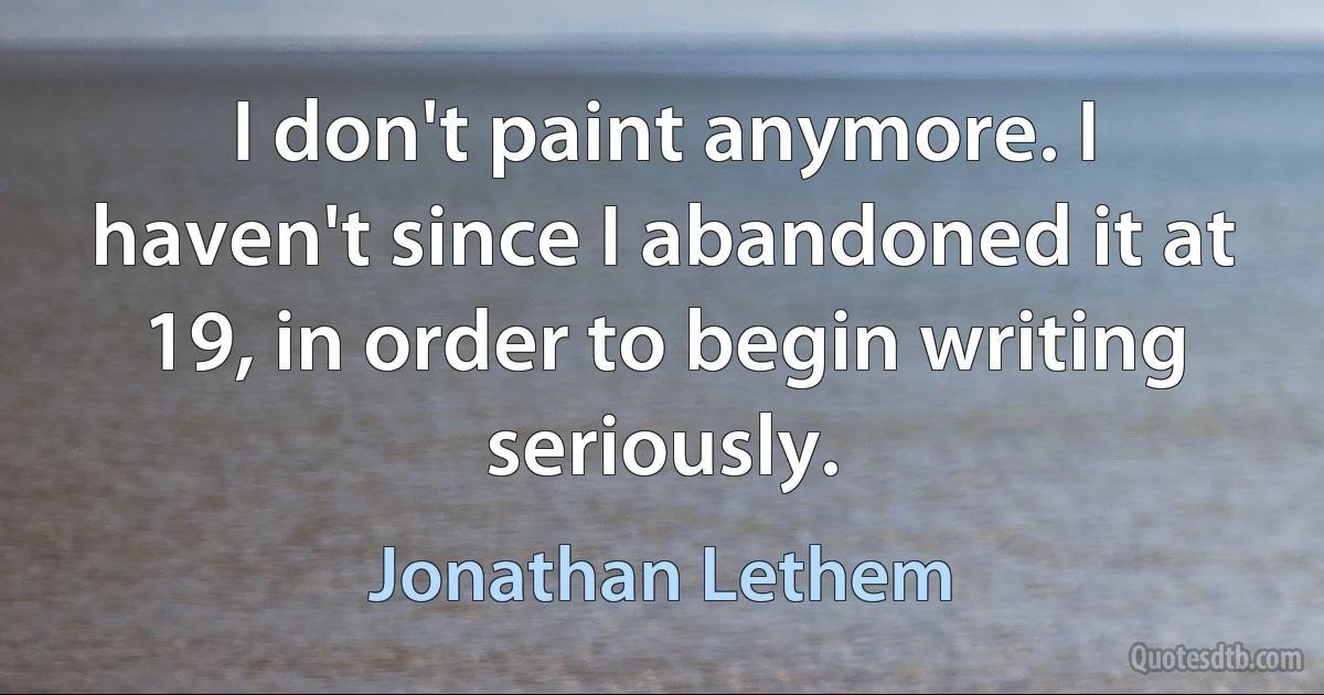 I don't paint anymore. I haven't since I abandoned it at 19, in order to begin writing seriously. (Jonathan Lethem)