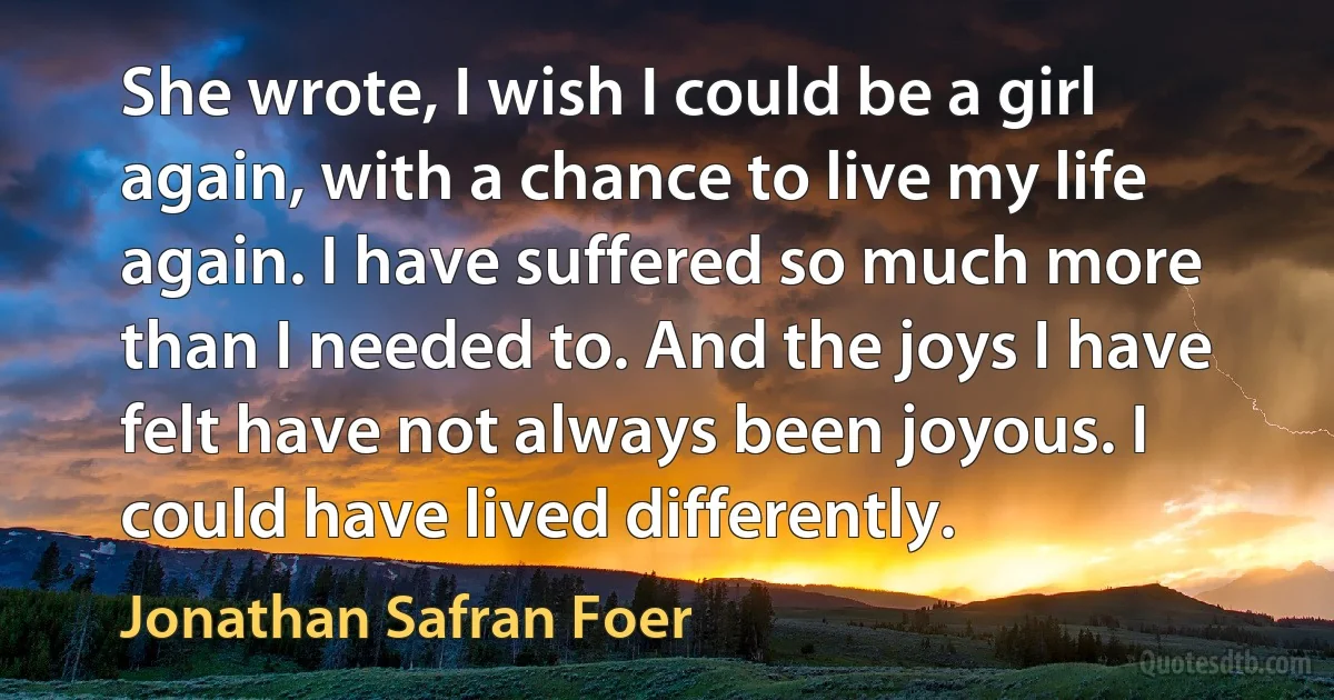 She wrote, I wish I could be a girl again, with a chance to live my life again. I have suffered so much more than I needed to. And the joys I have felt have not always been joyous. I could have lived differently. (Jonathan Safran Foer)