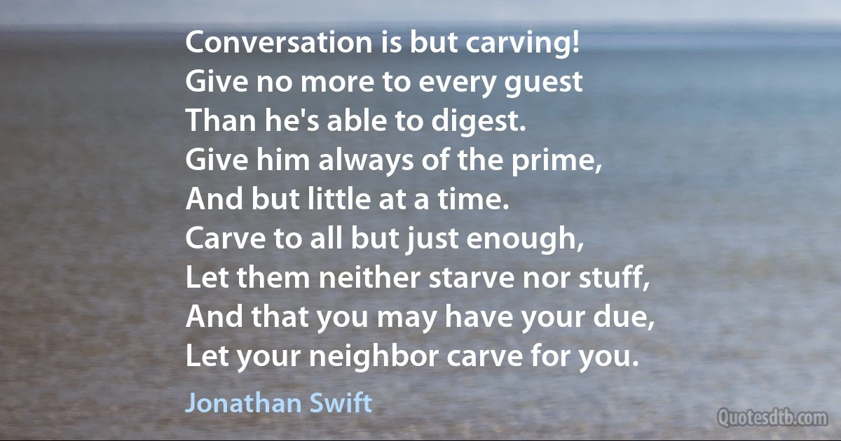 Conversation is but carving!
Give no more to every guest
Than he's able to digest.
Give him always of the prime,
And but little at a time.
Carve to all but just enough,
Let them neither starve nor stuff,
And that you may have your due,
Let your neighbor carve for you. (Jonathan Swift)