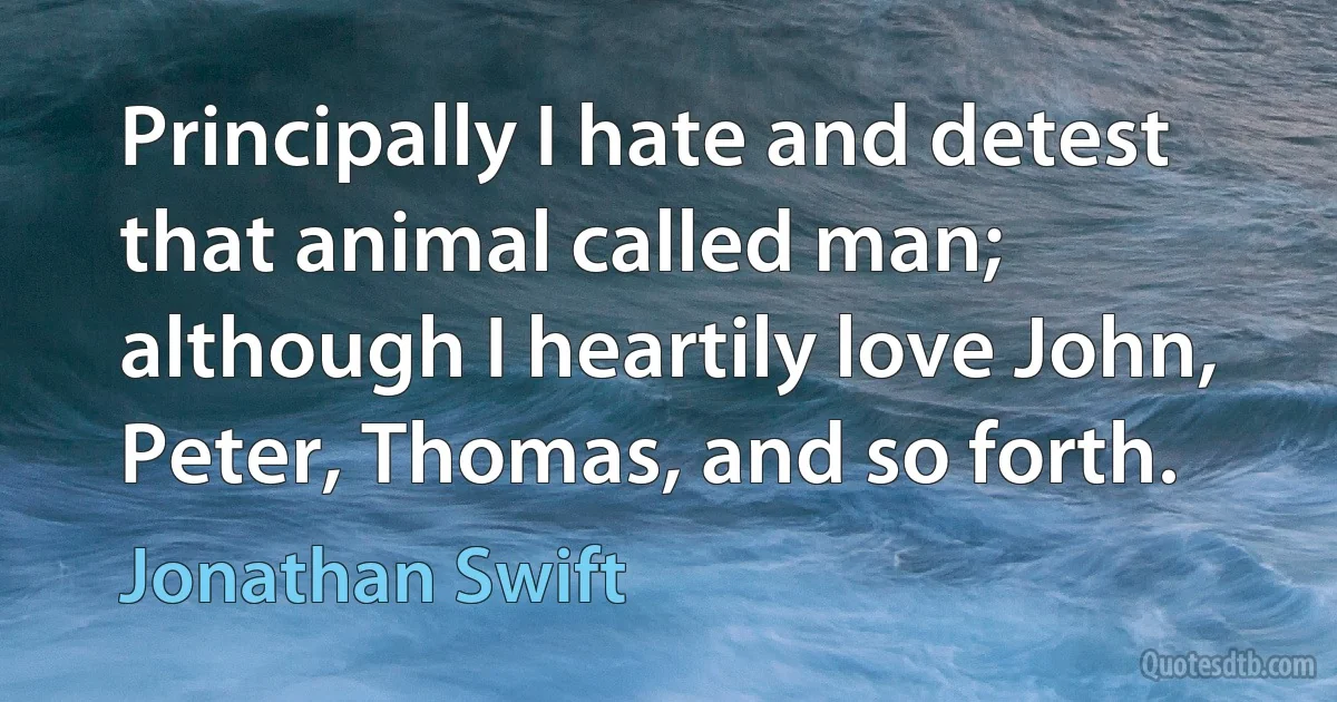 Principally I hate and detest that animal called man; although I heartily love John, Peter, Thomas, and so forth. (Jonathan Swift)