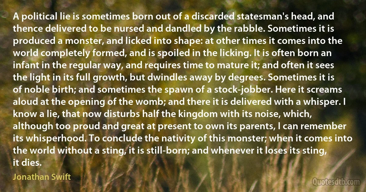 A political lie is sometimes born out of a discarded statesman's head, and thence delivered to be nursed and dandled by the rabble. Sometimes it is produced a monster, and licked into shape: at other times it comes into the world completely formed, and is spoiled in the licking. It is often born an infant in the regular way, and requires time to mature it; and often it sees the light in its full growth, but dwindles away by degrees. Sometimes it is of noble birth; and sometimes the spawn of a stock-jobber. Here it screams aloud at the opening of the womb; and there it is delivered with a whisper. I know a lie, that now disturbs half the kingdom with its noise, which, although too proud and great at present to own its parents, I can remember its whisperhood. To conclude the nativity of this monster; when it comes into the world without a sting, it is still-born; and whenever it loses its sting, it dies. (Jonathan Swift)