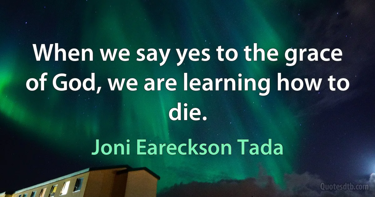 When we say yes to the grace of God, we are learning how to die. (Joni Eareckson Tada)