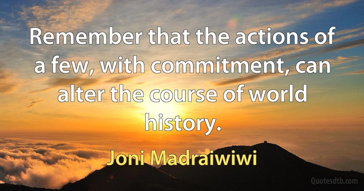 Remember that the actions of a few, with commitment, can alter the course of world history. (Joni Madraiwiwi)