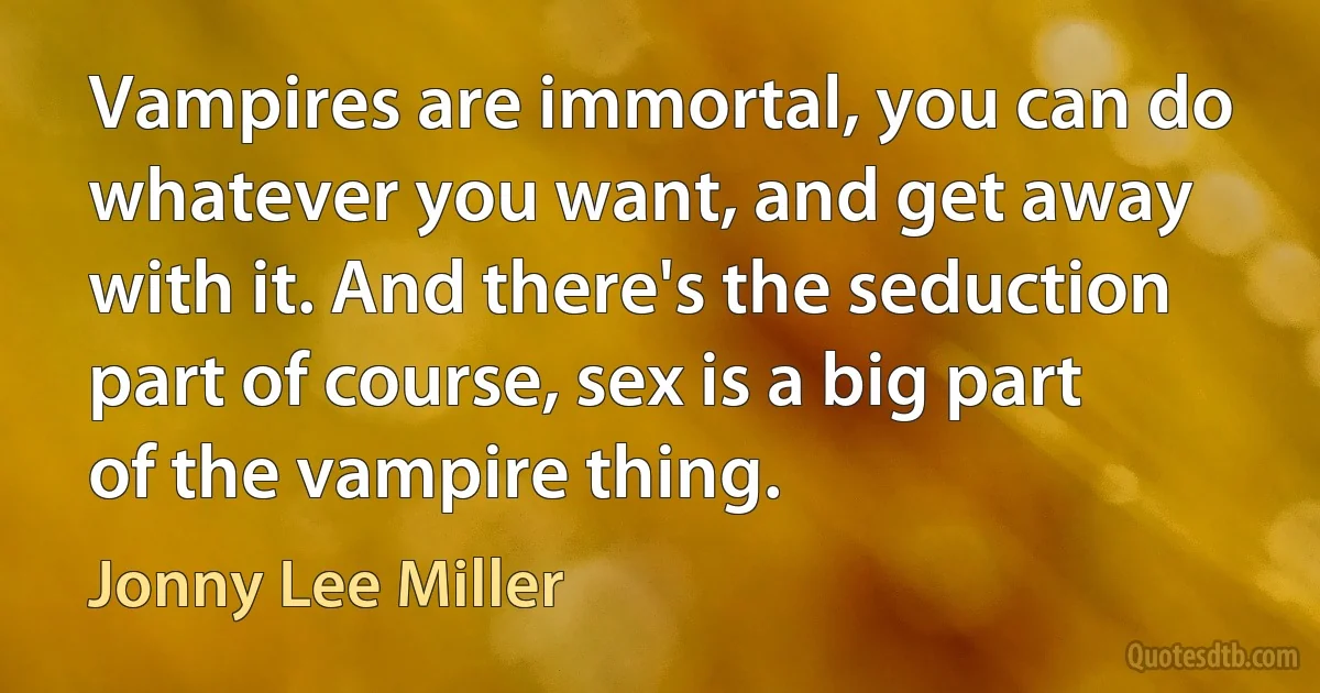 Vampires are immortal, you can do whatever you want, and get away with it. And there's the seduction part of course, sex is a big part of the vampire thing. (Jonny Lee Miller)