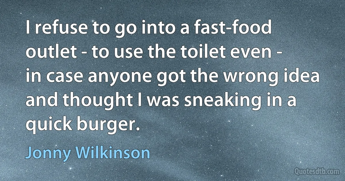 I refuse to go into a fast-food outlet - to use the toilet even - in case anyone got the wrong idea and thought I was sneaking in a quick burger. (Jonny Wilkinson)