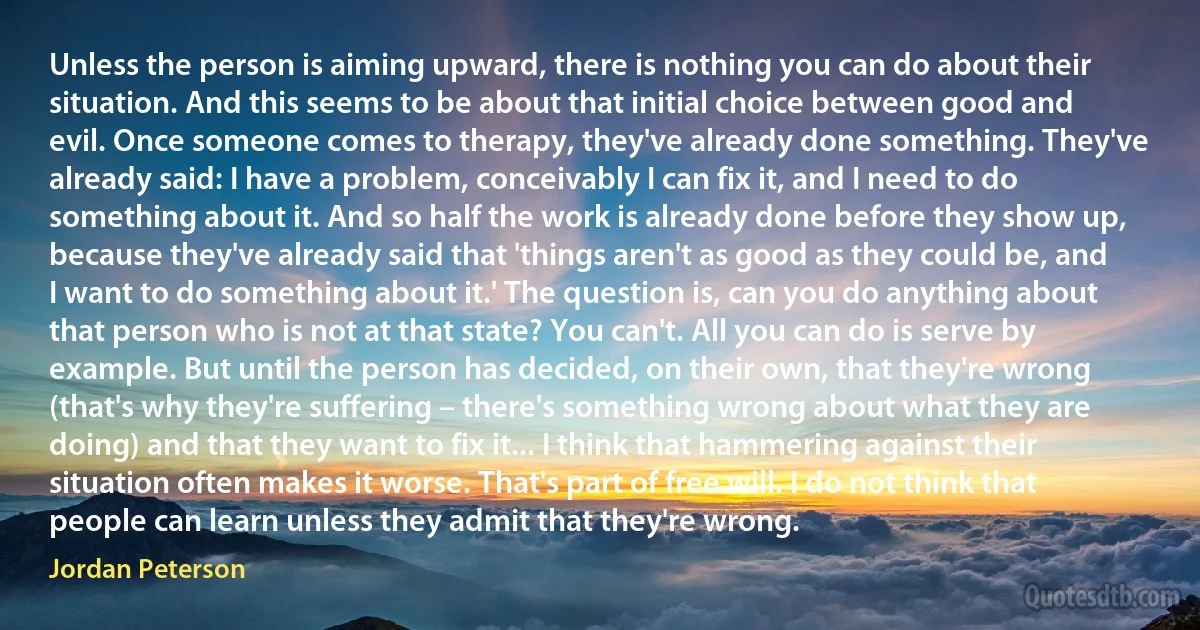 Unless the person is aiming upward, there is nothing you can do about their situation. And this seems to be about that initial choice between good and evil. Once someone comes to therapy, they've already done something. They've already said: I have a problem, conceivably I can fix it, and I need to do something about it. And so half the work is already done before they show up, because they've already said that 'things aren't as good as they could be, and I want to do something about it.' The question is, can you do anything about that person who is not at that state? You can't. All you can do is serve by example. But until the person has decided, on their own, that they're wrong (that's why they're suffering – there's something wrong about what they are doing) and that they want to fix it... I think that hammering against their situation often makes it worse. That's part of free will. I do not think that people can learn unless they admit that they're wrong. (Jordan Peterson)