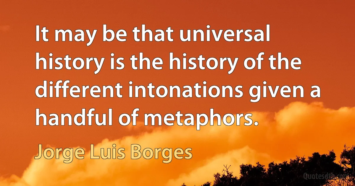 It may be that universal history is the history of the different intonations given a handful of metaphors. (Jorge Luis Borges)