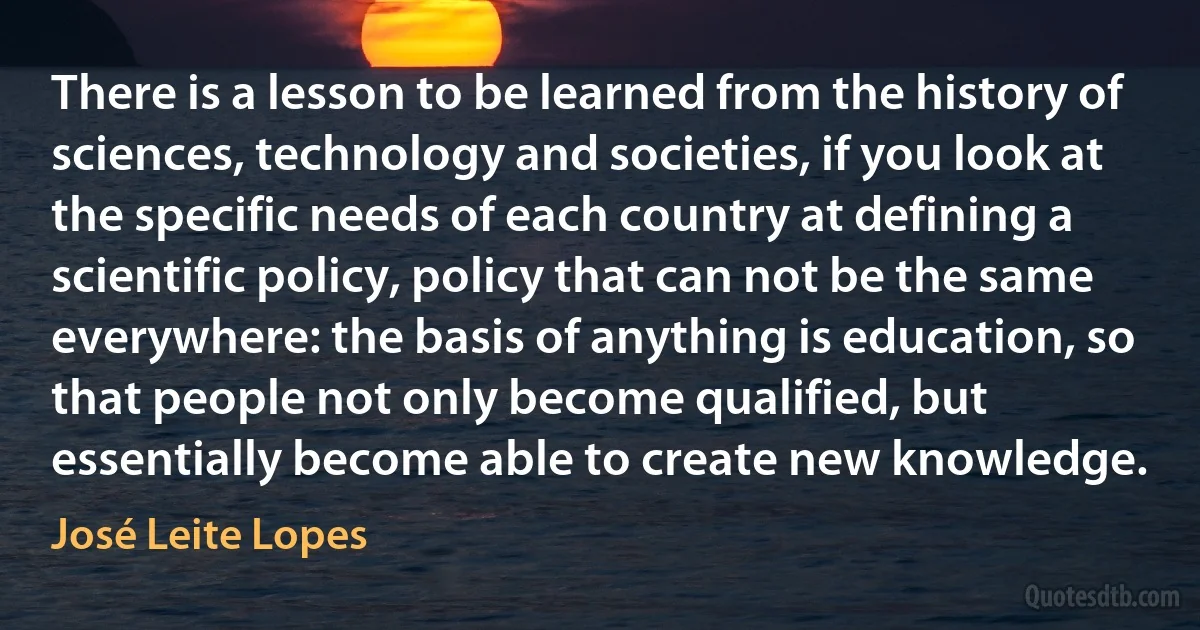 There is a lesson to be learned from the history of sciences, technology and societies, if you look at the specific needs of each country at defining a scientific policy, policy that can not be the same everywhere: the basis of anything is education, so that people not only become qualified, but essentially become able to create new knowledge. (José Leite Lopes)