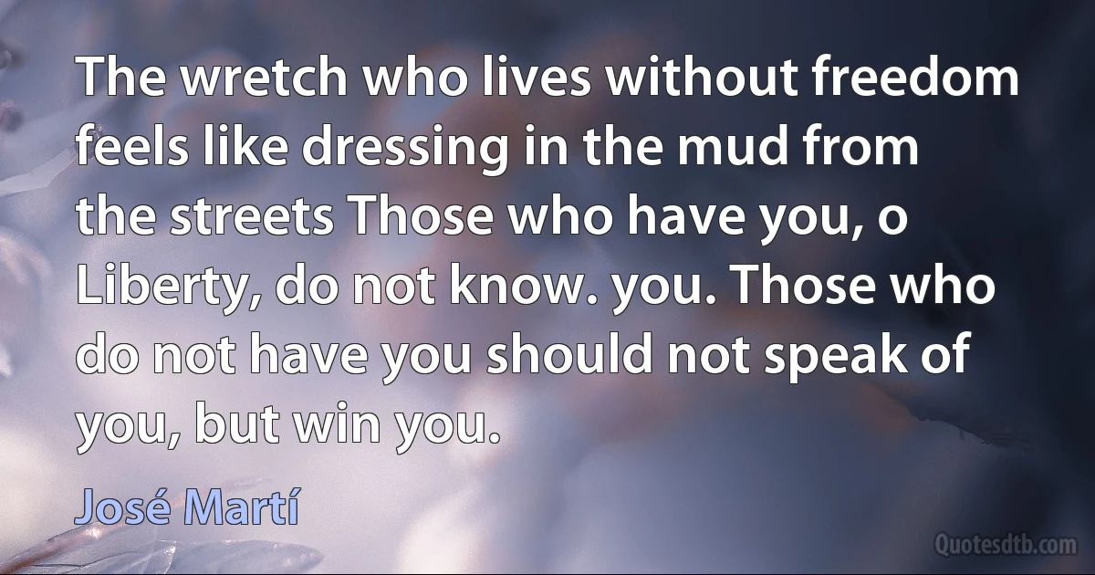 The wretch who lives without freedom feels like dressing in the mud from the streets Those who have you, o Liberty, do not know. you. Those who do not have you should not speak of you, but win you. (José Martí)