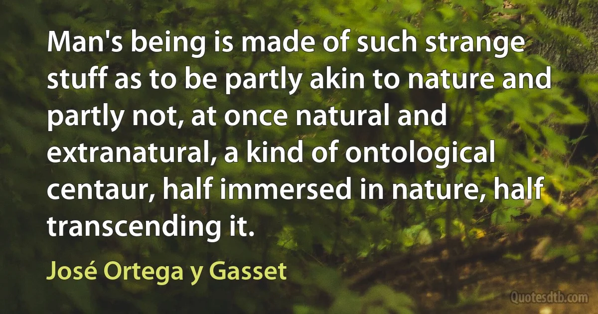 Man's being is made of such strange stuff as to be partly akin to nature and partly not, at once natural and extranatural, a kind of ontological centaur, half immersed in nature, half transcending it. (José Ortega y Gasset)