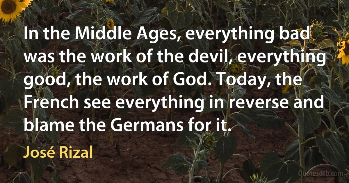 In the Middle Ages, everything bad was the work of the devil, everything good, the work of God. Today, the French see everything in reverse and blame the Germans for it. (José Rizal)