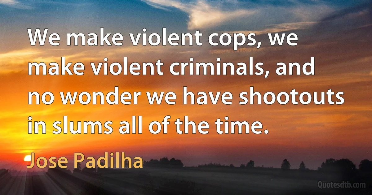 We make violent cops, we make violent criminals, and no wonder we have shootouts in slums all of the time. (Jose Padilha)