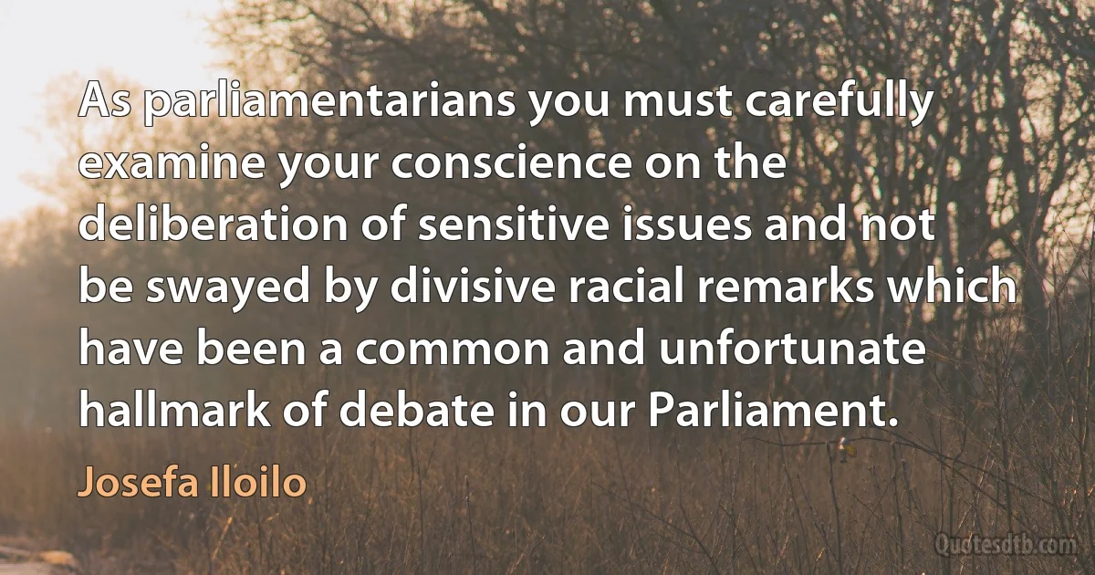 As parliamentarians you must carefully examine your conscience on the deliberation of sensitive issues and not be swayed by divisive racial remarks which have been a common and unfortunate hallmark of debate in our Parliament. (Josefa Iloilo)