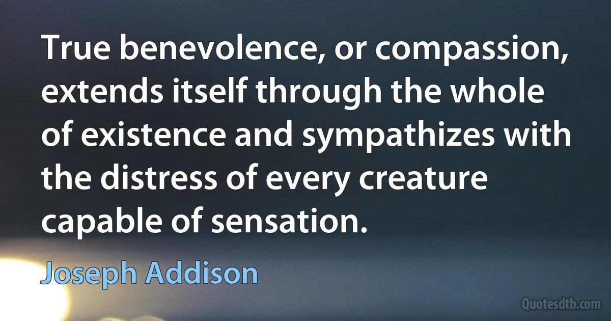 True benevolence, or compassion, extends itself through the whole of existence and sympathizes with the distress of every creature capable of sensation. (Joseph Addison)