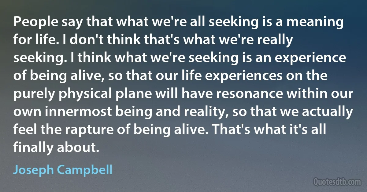 People say that what we're all seeking is a meaning for life. I don't think that's what we're really seeking. I think what we're seeking is an experience of being alive, so that our life experiences on the purely physical plane will have resonance within our own innermost being and reality, so that we actually feel the rapture of being alive. That's what it's all finally about. (Joseph Campbell)