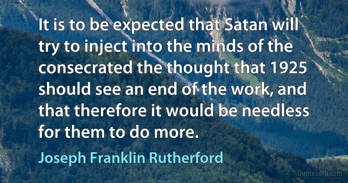 It is to be expected that Satan will try to inject into the minds of the consecrated the thought that 1925 should see an end of the work, and that therefore it would be needless for them to do more. (Joseph Franklin Rutherford)