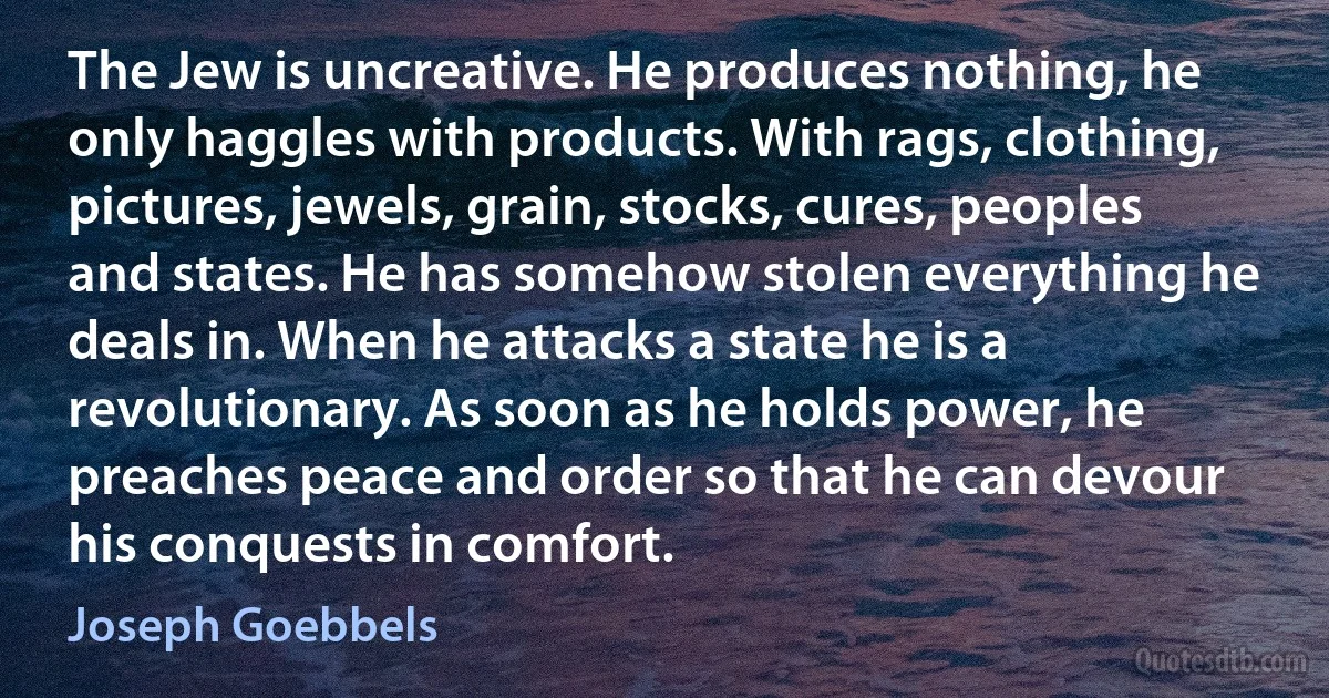 The Jew is uncreative. He produces nothing, he only haggles with products. With rags, clothing, pictures, jewels, grain, stocks, cures, peoples and states. He has somehow stolen everything he deals in. When he attacks a state he is a revolutionary. As soon as he holds power, he preaches peace and order so that he can devour his conquests in comfort. (Joseph Goebbels)