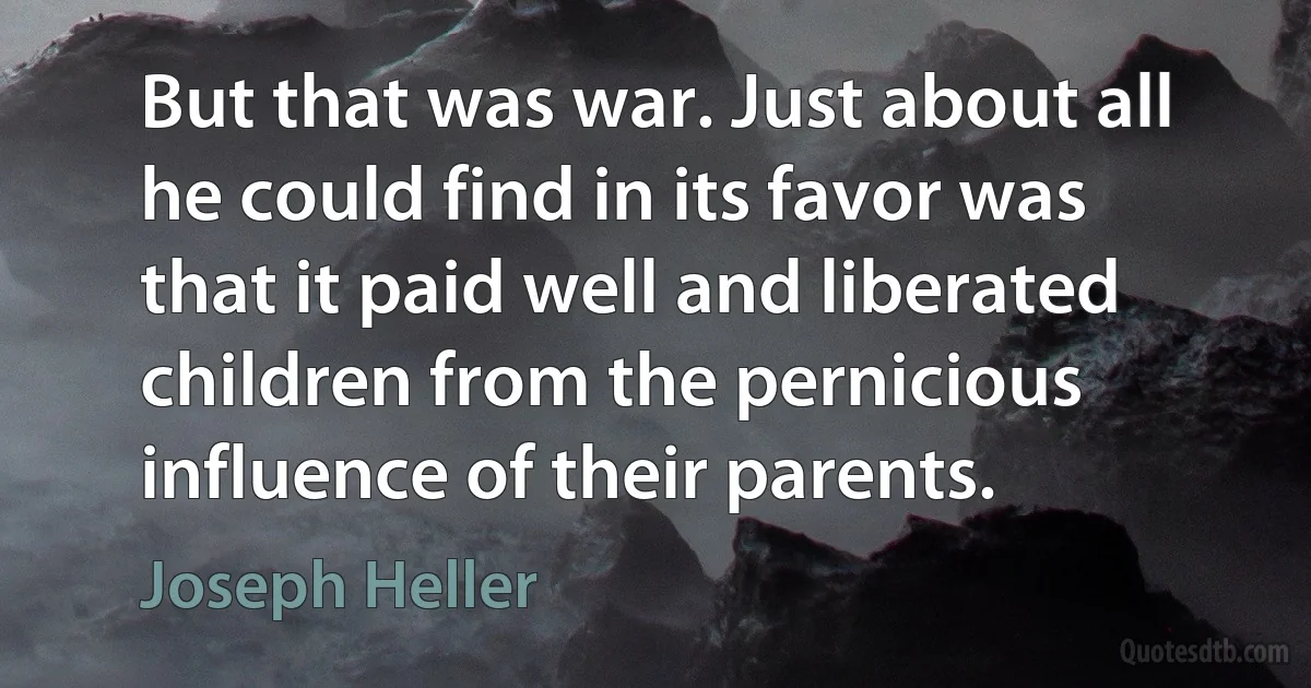 But that was war. Just about all he could find in its favor was that it paid well and liberated children from the pernicious influence of their parents. (Joseph Heller)