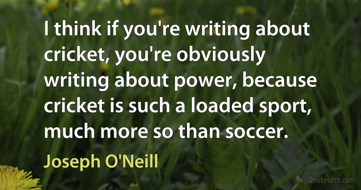 I think if you're writing about cricket, you're obviously writing about power, because cricket is such a loaded sport, much more so than soccer. (Joseph O'Neill)