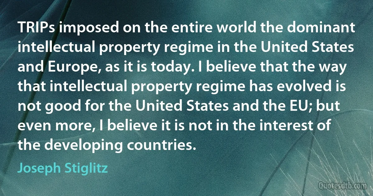 TRIPs imposed on the entire world the dominant intellectual property regime in the United States and Europe, as it is today. I believe that the way that intellectual property regime has evolved is not good for the United States and the EU; but even more, I believe it is not in the interest of the developing countries. (Joseph Stiglitz)