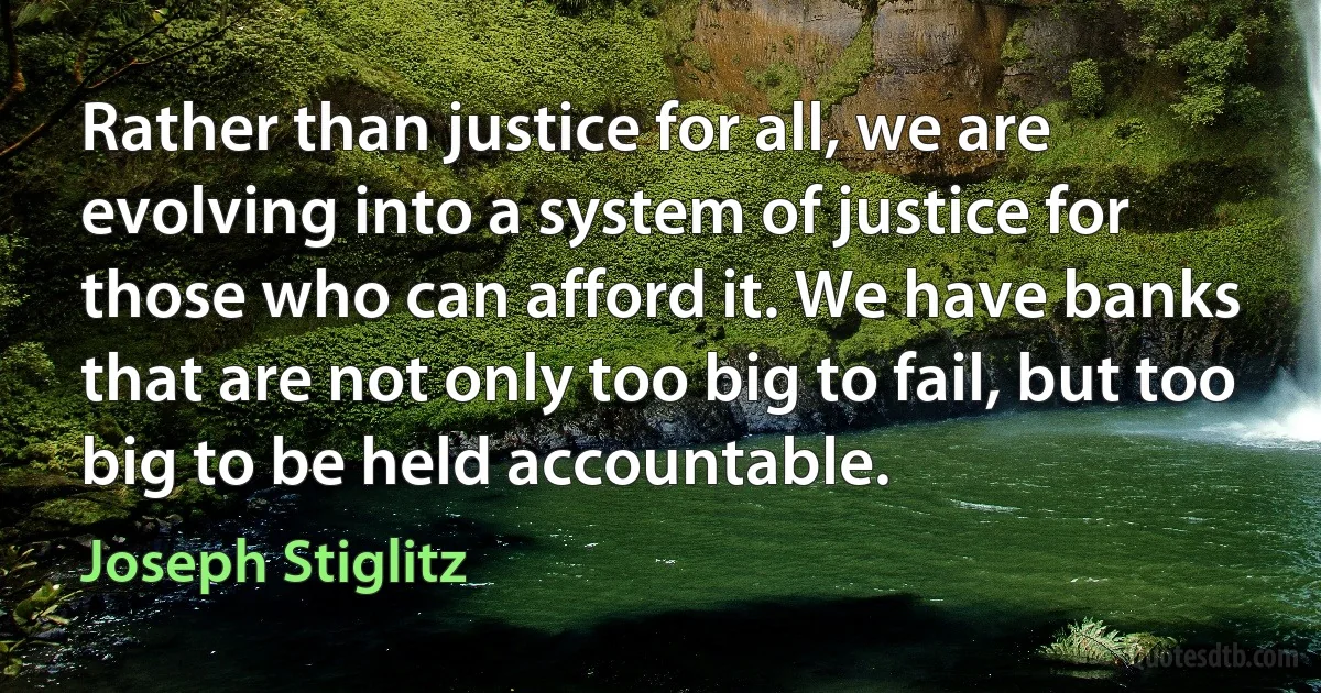 Rather than justice for all, we are evolving into a system of justice for those who can afford it. We have banks that are not only too big to fail, but too big to be held accountable. (Joseph Stiglitz)