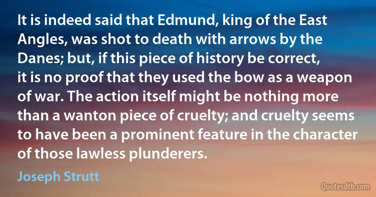 It is indeed said that Edmund, king of the East Angles, was shot to death with arrows by the Danes; but, if this piece of history be correct, it is no proof that they used the bow as a weapon of war. The action itself might be nothing more than a wanton piece of cruelty; and cruelty seems to have been a prominent feature in the character of those lawless plunderers. (Joseph Strutt)