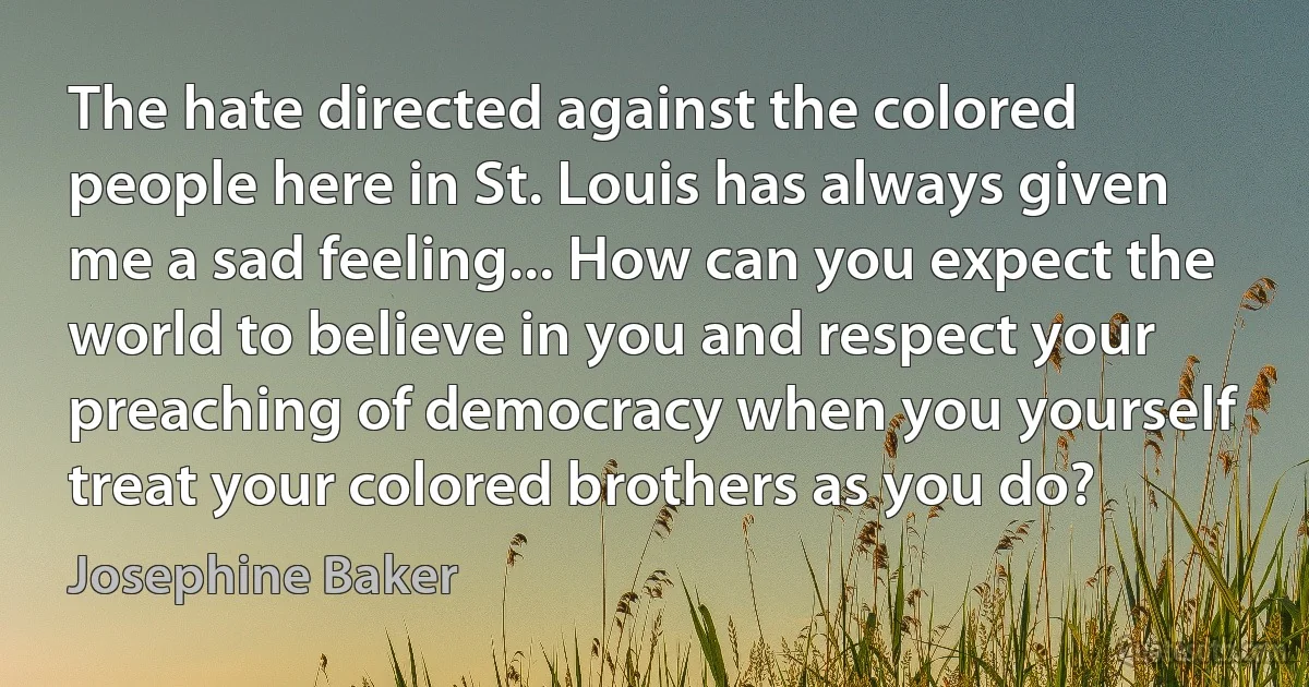 The hate directed against the colored people here in St. Louis has always given me a sad feeling... How can you expect the world to believe in you and respect your preaching of democracy when you yourself treat your colored brothers as you do? (Josephine Baker)