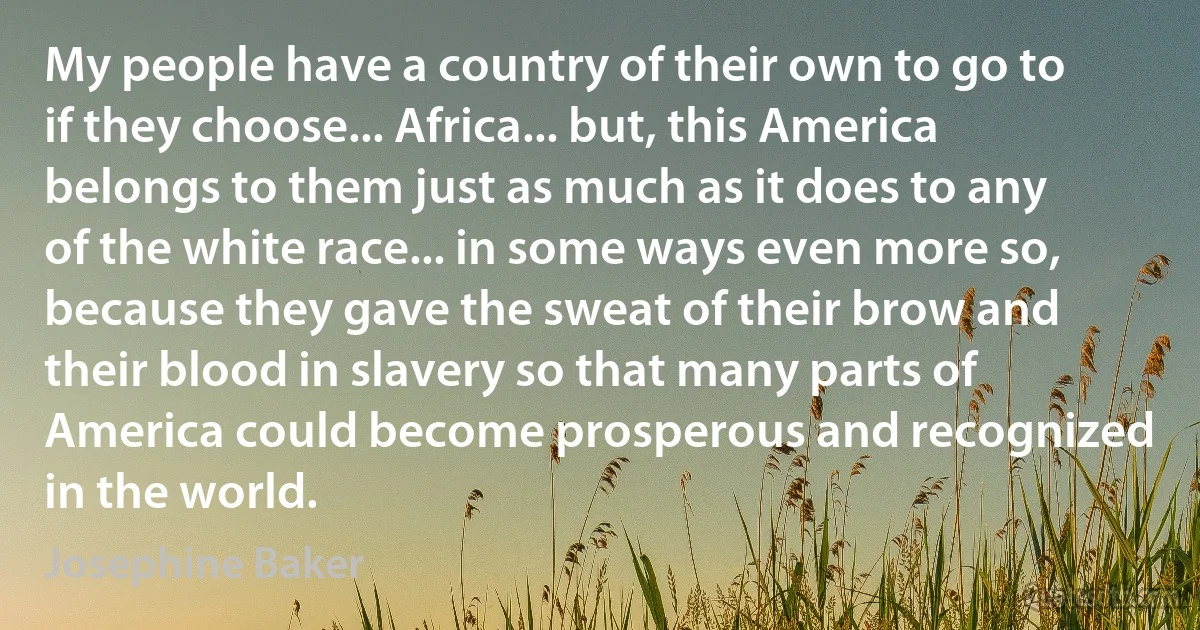 My people have a country of their own to go to if they choose... Africa... but, this America belongs to them just as much as it does to any of the white race... in some ways even more so, because they gave the sweat of their brow and their blood in slavery so that many parts of America could become prosperous and recognized in the world. (Josephine Baker)