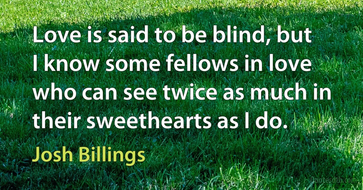 Love is said to be blind, but I know some fellows in love who can see twice as much in their sweethearts as I do. (Josh Billings)