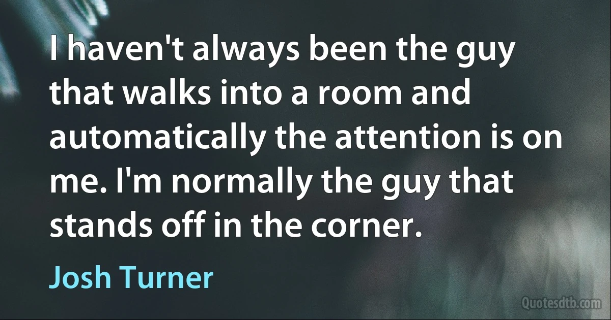 I haven't always been the guy that walks into a room and automatically the attention is on me. I'm normally the guy that stands off in the corner. (Josh Turner)