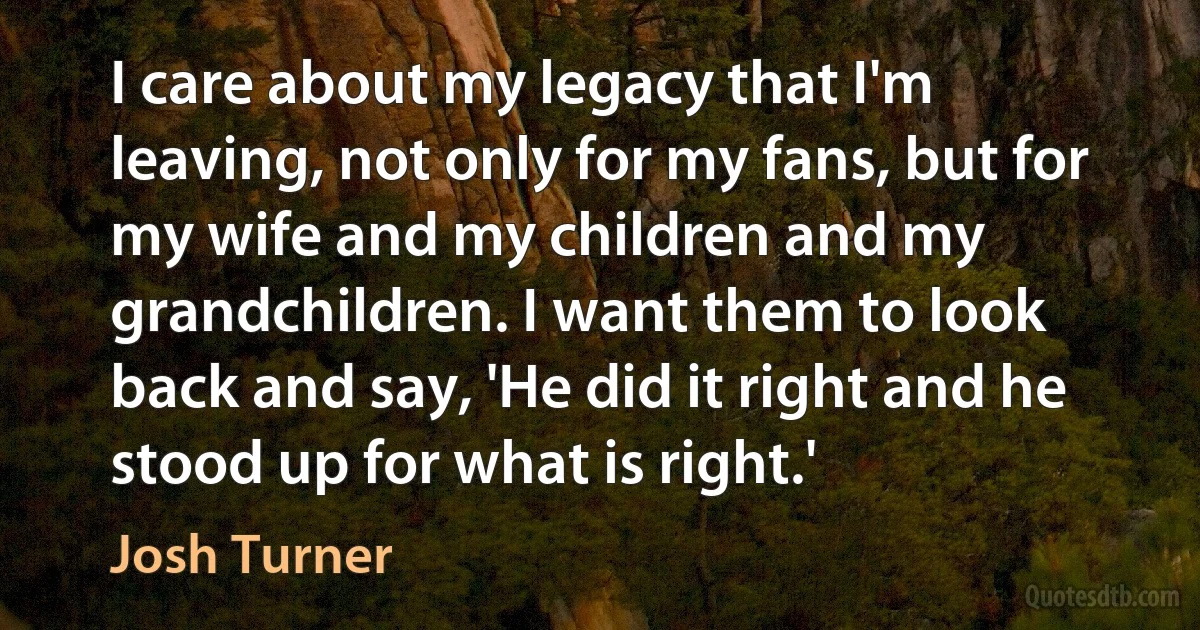 I care about my legacy that I'm leaving, not only for my fans, but for my wife and my children and my grandchildren. I want them to look back and say, 'He did it right and he stood up for what is right.' (Josh Turner)