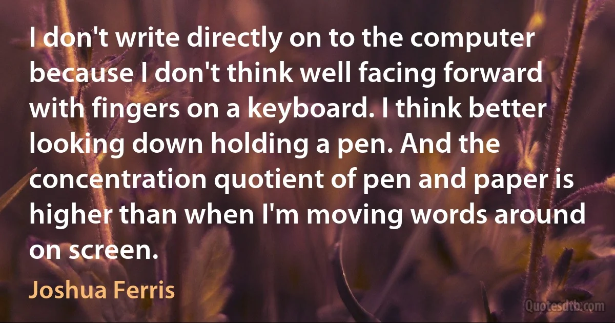 I don't write directly on to the computer because I don't think well facing forward with fingers on a keyboard. I think better looking down holding a pen. And the concentration quotient of pen and paper is higher than when I'm moving words around on screen. (Joshua Ferris)