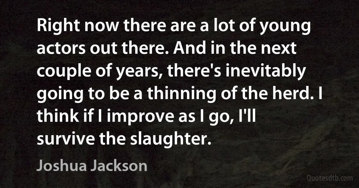 Right now there are a lot of young actors out there. And in the next couple of years, there's inevitably going to be a thinning of the herd. I think if I improve as I go, I'll survive the slaughter. (Joshua Jackson)