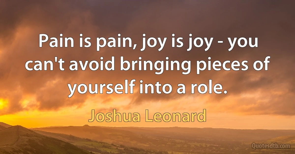 Pain is pain, joy is joy - you can't avoid bringing pieces of yourself into a role. (Joshua Leonard)