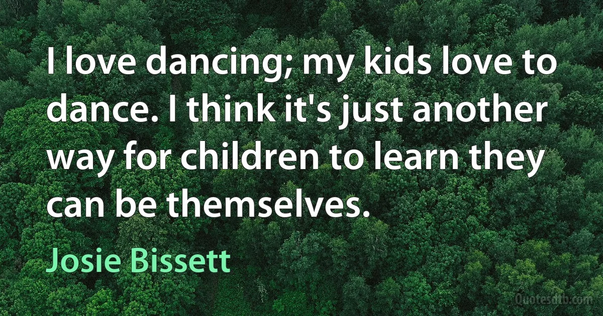 I love dancing; my kids love to dance. I think it's just another way for children to learn they can be themselves. (Josie Bissett)