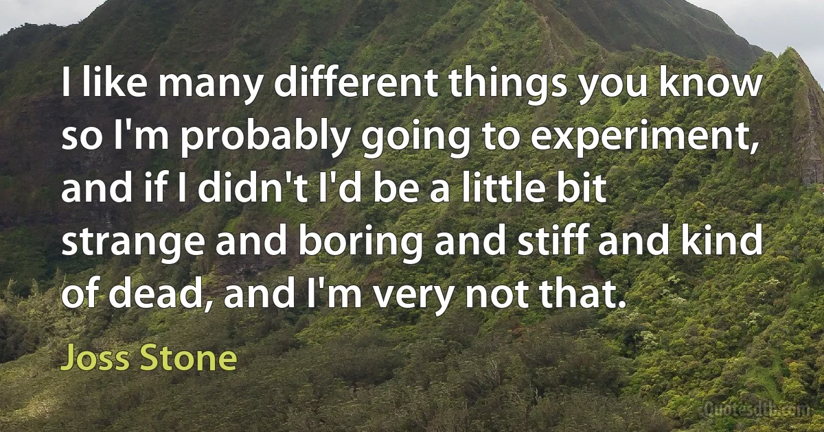 I like many different things you know so I'm probably going to experiment, and if I didn't I'd be a little bit strange and boring and stiff and kind of dead, and I'm very not that. (Joss Stone)