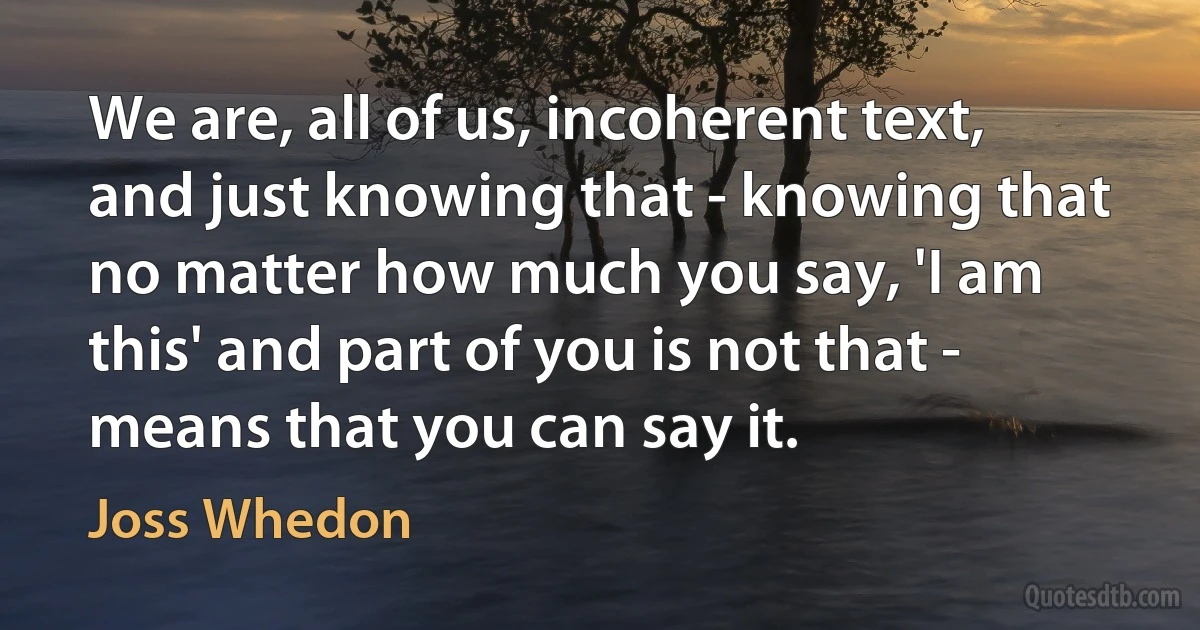 We are, all of us, incoherent text, and just knowing that - knowing that no matter how much you say, 'I am this' and part of you is not that - means that you can say it. (Joss Whedon)