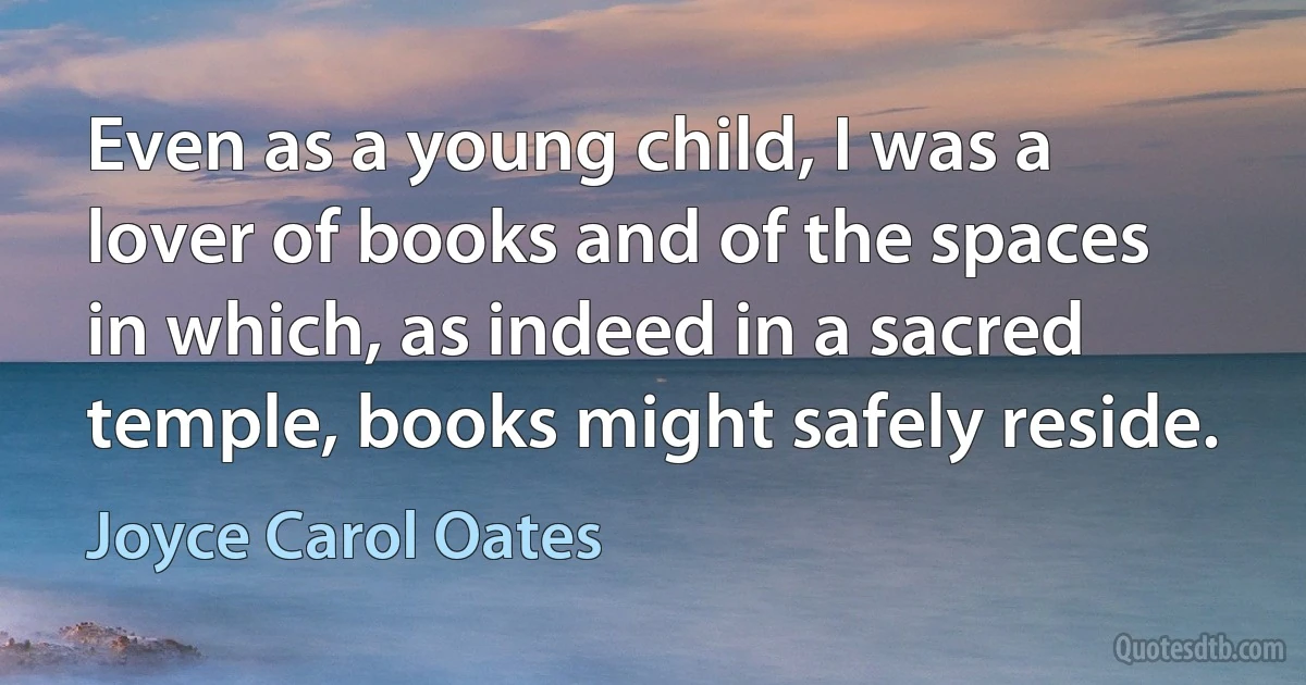 Even as a young child, I was a lover of books and of the spaces in which, as indeed in a sacred temple, books might safely reside. (Joyce Carol Oates)