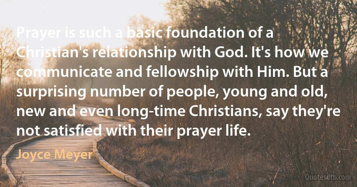 Prayer is such a basic foundation of a Christian's relationship with God. It's how we communicate and fellowship with Him. But a surprising number of people, young and old, new and even long-time Christians, say they're not satisfied with their prayer life. (Joyce Meyer)